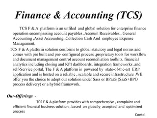 TCS F & A platform is an unfiled and global solution for enterprise finance
operation encompassing account payables ,Account Receivables , General
Accounting ,Asset Accounting ,Collection Cash And employee Expense
Management.
TCS F & A platform solution conforms to global statutory and legal norms and
comes with pre built and pre- configured process ,proprietary tools for workflow
and document management control account reconciliation toolkits, financial
analytics including closing and KPI dashboards, integration frameworks ,and
self-Service portal, The F & A platform is powered by state-of-the-art ERP
application and is hosted on a reliable , scalable and secure infrastructure .WE
offer you the choice to adopt our solution under Sass or BPaaS (SaaS+BPO
process delivery) or a hybrid framework.
Our-Offerings -
TCS F & A platform provides with comprehensive , complaint and
efficient financial business solution , based on globally- accepted and optimized
process
Finance & Accounting (TCS)
Contd.
 