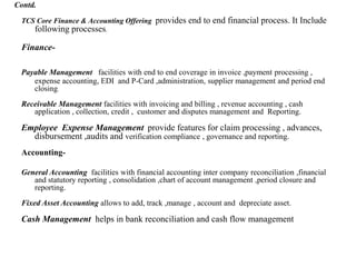 TCS Core Finance & Accounting Offering provides end to end financial process. It Include
following processes.
Finance-
Payable Management facilities with end to end coverage in invoice ,payment processing ,
expense accounting, EDI and P-Card ,administration, supplier management and period end
closing.
Receivable Management facilities with invoicing and billing , revenue accounting , cash
application , collection, credit , customer and disputes management and Reporting.
Employee Expense Management provide features for claim processing , advances,
disbursement ,audits and verification compliance , governance and reporting.
Accounting-
General Accounting facilities with financial accounting inter company reconciliation ,financial
and statutory reporting , consolidation ,chart of account management ,period closure and
reporting.
Fixed Asset Accounting allows to add, track ,manage , account and depreciate asset.
Cash Management helps in bank reconciliation and cash flow management
Contd.
 