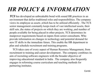 HR POLICY & INFORMATION
TCS has developed an unbreakable bond with sound HR practices in an
environment that defies traditional roles and responsibilities. The company
views its employee as assets ,which has to be utilized efficiently . The TCS
senior management constantly keeps track of vast intellectual assets, their
skill sets ,the status of projects on which they are working ,and number of
people available for being placed in other projects. TCS determines its
manpower requirements based on inputs from senior consultants. Who
provide information on changes in technology and potential demand for
new IT skills in the immediate future. This enable the HR department to
plan and schedule recruitment and training programs.
TCS takes care of every aspect of Human Resource Management, from
recruitment to training and career development . The company combines its
aim of recruiting software engineers with the broader objective of
improving educational standard in India . The company also frequently
engages in reforming course curriculum and teaching methods for
partnering institutes.
Contd.
 