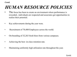 • The focus has been to create an environment where performance is
rewarded , individuals are respected and associates get opportunities to
realize their potential.
• Key achievements during the year were.
• Recruitment of 70,400 Employees across the world.
• On-boarding of 32,263 fresh hires from various campuses.
• Achieving the best -in-class retention rate.
• Maintaining uniformly high utilization rate throughout the year.
HUMAN RESOURCE POLICIES
Contd.
Contd.
 