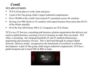 Contd.
TCS ADVANTAGES-
 TCS Is Great place to work, learn and grow.
 A part of the Tata group, India’s largest industrial conglomerate .
 Over 198,000 of the world’s best-trained IT consultants across 46 countries
 Serving over 900 clients in 55 countries with repeat business from more than 98.3%
of the clients annually.
 49 of the Top 100 Fortune 500 U.S. Companies are TCS clients.
TCS is an a IT Services ,consulting and business solution organization that delivers real
result to global business ,ensuring a level of certainty no other firm can match . TCS
offers a consulting –led ,integrated portfolio IT and IT enabled infrastructure ,
engineering and assurance services . This is delivered through its unique Global
Network Delivery model , recognized as the benchmark of excellence in software
development .A part of Tata group ,India largest industrial conglomerate ,TCS has a
global footprint and is listed NSE & BSE in India.
 
