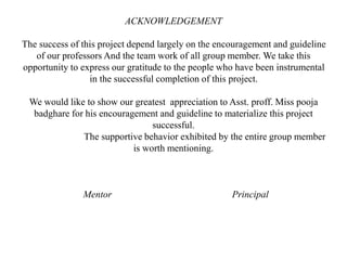 ACKNOWLEDGEMENT
The success of this project depend largely on the encouragement and guideline
of our professors And the team work of all group member. We take this
opportunity to express our gratitude to the people who have been instrumental
in the successful completion of this project.
We would like to show our greatest appreciation to Asst. proff. Miss pooja
badghare for his encouragement and guideline to materialize this project
successful.
The supportive behavior exhibited by the entire group member
is worth mentioning.
Mentor Principal
 
