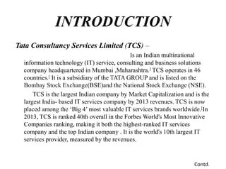 Tata Consultancy Services Limited (TCS) –
Is an Indian multinational
information technology (IT) service, consulting and business solutions
company headquartered in Mumbai ,Maharashtra.] TCS operates in 46
countries.[ It is a subsidiary of the TATA GROUP and is listed on the
Bombay Stock Exchange(BSE)and the National Stock Exchange (NSE).
TCS is the largest Indian company by Market Capitalization and is the
largest India- based IT services company by 2013 revenues. TCS is now
placed among the ‘Big 4’ most valuable IT services brands worldwide.[In
2013, TCS is ranked 40th overall in the Forbes World's Most Innovative
Companies ranking, making it both the highest-ranked IT services
company and the top Indian company . It is the world's 10th largest IT
services provider, measured by the revenues.
INTRODUCTION
Contd.
 