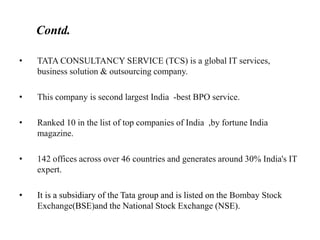 • TATA CONSULTANCY SERVICE (TCS) is a global IT services,
business solution & outsourcing company.
• This company is second largest India -best BPO service.
• Ranked 10 in the list of top companies of India ,by fortune India
magazine.
• 142 offices across over 46 countries and generates around 30% India's IT
expert.
• It is a subsidiary of the Tata group and is listed on the Bombay Stock
Exchange(BSE)and the National Stock Exchange (NSE).
Contd.
 