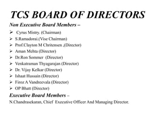 TCS BOARD OF DIRECTORS
Non Executive Board Members –
 Cyrus Mistry. (Chairman)
 S.Ramadorai.(Vise Chairman)
 Prof.Clayton M Chritensen ,(Director)
 Aman Mehta (Director)
 Dr.Ron Sommer (Director)
 Venkatraman Thyagarajan (Director)
 Dr. Vijay Kelkar (Director)
 Ishaat Hussain (Director)
 Firoz A Vandreevala (Director)
 OP Bhatt (Director)
Executive Board Members –
N.Chandrasekaran, Chief Executive Officer And Managing Director.
 
