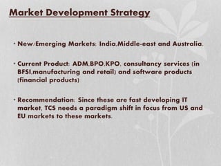 Market Development Strategy
• New/Emerging Markets: India,Middle-east and Australia.
• Current Product: ADM,BPO,KPO, consultancy services (in
BFSI,manufacturing and retail) and software products
(financial products)
• Recommendation: Since these are fast developing IT
market, TCS needs a paradigm shift in focus from US and
EU markets to these markets.
 