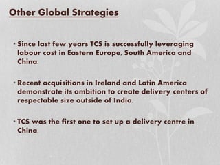 Other Global Strategies
• Since last few years TCS is successfully leveraging
labour cost in Eastern Europe, South America and
China.
• Recent acquisitions in Ireland and Latin America
demonstrate its ambition to create delivery centers of
respectable size outside of India.
• TCS was the first one to set up a delivery centre in
China.
 