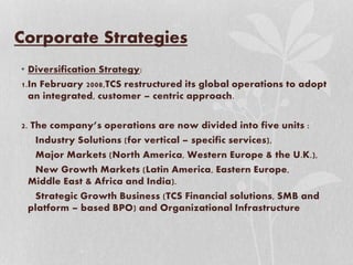 Corporate Strategies
• Diversification Strategy:
1.In February 2008,TCS restructured its global operations to adopt
an integrated, customer – centric approach.
2. The company’s operations are now divided into five units :
Industry Solutions (for vertical – specific services),
Major Markets (North America, Western Europe & the U.K.),
New Growth Markets (Latin America, Eastern Europe,
Middle East & Africa and India).
Strategic Growth Business (TCS Financial solutions, SMB and
platform – based BPO) and Organizational Infrastructure
 