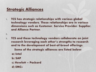 Strategic Alliances
1. TCS has strategic relationships with various global
technology vendors. These relationships are in various
dimensions such as Customer, Service Provider, Supplier,
and Alliance Partner.
2.
3. TCS and these technology vendors collaborate on joint
research leveraging each other’s strengths to research
and to the development of best-of-breed offerings.
Some of the strategic alliances are listed below:
a) Intel
b) SAP
c) Hewlett – Packard
d) EMC2
 