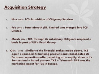 Acquisition Strategy
1. Nov 2008 : TCS Acquisition of Citigroup Services.
2. Feb 2006 : Tata Infotech (TIL) Limited was merged into TCS
Limited.
3. March 2006 : TCS, through its subsidiary, Diligenta,acquired a
basis in part of UK’s Pearl Group.
4. Oct.31,2006 : Similar to the financial stakes made above, TCS
again expanded its banking products and consolidated its
European operations after acquiring a 75% equity stake in its
Switzerland – based partner, TKS – Teknosoft. TKS was the
marketing agent for TCS in Europe.
 