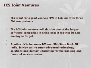 TCS Joint Ventures
1. TCS went for a joint venture (JV) in Feb 2007 with three
Chinese partners.
2. The TCS joint venture will thus be one of the largest
software companies in China once it reaches its 5,000-
employee target.
3.
4. Another JV is between TCS and SBI (State Bank Of
India) in Nov 2005 to cater advanced technology
solutions and domain consulting for the banking and
financial services sector.
 