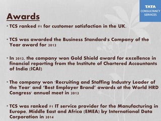 Awards
• TCS ranked #1 for customer satisfaction in the UK.
• TCS was awarded the Business Standard's Company of the
Year award for 2012
• In 2012, the company won Gold Shield award for excellence in
financial reporting from the Institute of Chartered Accountants
of India (ICAI)
• The company won 'Recruiting and Staffing Industry Leader of
the Year' and ‘Best Employer Brand’ awards at the World HRD
Congress' annual meet in 2012
• TCS was ranked #1 IT service provider for the Manufacturing in
Europe, Middle East and Africa (EMEA) by International Data
Corporation in 2014
 