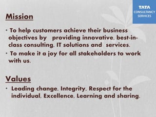Mission
• To help customers achieve their business
objectives by providing innovative, best-in-
class consulting, IT solutions and services.
• To make it a joy for all stakeholders to work
with us.
Values
• Leading change, Integrity, Respect for the
individual, Excellence, Learning and sharing.
 