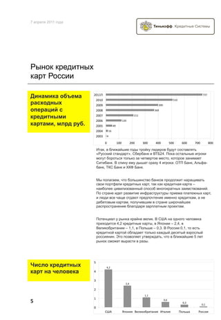 7 апреля 2011 года




Рынок кредитных
карт России

                     &'##,"
Динамика объема                                                                                                         *(*"
                      &'#'"                                                                    )#'"
расходных             &''%"                                                    (%%"
операций с            &''+"                                                 ($%"

кредитными            &''*"                                  &##"
                      &''$"                       #&'"
картами, млрд руб.    &'')"              !%"
                      &''!"        #$"
                      &''("    !"

                              '"               #''"      &''"       (''"    !''"             )''"      $''"     *''"           +''"

                      Итак, в ближайшие годы тройку лидеров будут составлять
                      «Русский стандарт», Сбербанк и ВТБ24. Пока остальные игроки
                      могут бороться только за четвертое место, которое занимает
                      Ситибанк. В спину ему дышат сразу 4 игрока: ОТП Банк, Альфа-
                      банк, ТКС Банк и ХКФ Банк.


                      Мы полагаем, что большинство банков продолжит наращивать
                      свои портфели кредитных карт, так как кредитная карта –
                      наиболее цивилизованный способ многократных заимствований.
                      По стране идет развитие инфраструктуры приема платежных карт,
                      и люди все чаще отдают предпочтение именно кредиткам, а не
                      дебетовым картам, получившим в стране широчайшее
                      распространение благодаря зарплатным проектам.


                      Потенциал у рынка крайне велик. В США на одного человека
                      приходится 4,2 кредитные карты, в Японии – 2,4, в
                      Великобритании – 1,1, в Польше – 0,3. В России 0,1, то есть
                      кредитной картой обладает только каждый десятый взрослый
                      россиянин. Это позволяет утверждать, что в ближайшие 5 лет
                      рынок сможет вырасти в разы.




                     )$
Число кредитных                !"#$
карт на человека     !$

                     ($
                                                      #"!$

                     #$
                                                                     %"%$
                     %$
5	
                                                                                   &"'$
                                                                                                        &"($
                                                                                                                       &"%$
                     &$
                              *+,$                -./012$ 34516/7819:012$ ;9:512$                     </5=>:$     ?/@@12$
 