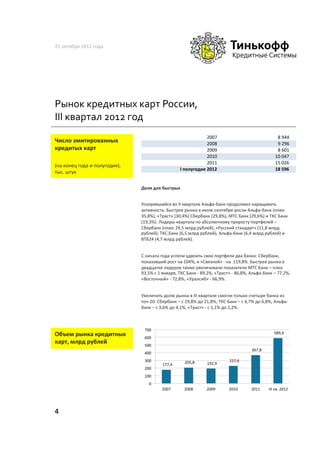 25	
  октября	
  2012	
  года	
  




Рынок	
  кредитных	
  карт	
  России,	
  
III	
  квартал	
  2012	
  год	
  
                                                                                                                  2007                                                     %%%%%%%%%%%%%%%%%%%%%%%%%%%%%%%%%%%%%%%%%%%
                                                                                                                                                                                                                     8%944
Число	
  эмитированных	
  	
                   	
  	
                                                             2008                                                     %%%%%%%%%%%%%%%%%%%%%%%%%%%%%%%%%%%%%%%%%%%
                                                                                                                                                                                                                     9%296
кредитых	
  карт	
                                                                                                2009                                                     %%%%%%%%%%%%%%%%%%%%%%%%%%%%%%%%%%%%%%%%%%%
                                                                                                                                                                                                                     8%601
                                                                                                                  2010                                                     %%%%%%%%%%%%%%%%%%%%%%%%%%%%%%%%%%%%%%%%%
                                                                                                                                                                                                                   10%047
                                                                                                                  2011                                                     %%%%%%%%%%%%%%%%%%%%%%%%%%%%%%%%%%%%%%%%%
                                                                                                                                                                                                                   15%026
(на	
  конец	
  года	
  и	
  полугодия),	
  
                                                                                                      I"полугодие"2012                                                     """""""""""""""""""""""""""""""""""""""""
                                                                                                                                                                                                                   18"596
тыс.	
  штук	
  

                                               Доля	
  для	
  быстрых	
  


                                               Ускорившийся	
  во	
  II	
  квартале	
  Альфа-­‐банк	
  продолжил	
  наращивать	
  
                                               активность.	
  Быстрее	
  рынка	
  в	
  июле-­‐сентябре	
  росли	
  Альфа-­‐банк	
  (плюс	
  
                                               35,8%),	
  «Траст»	
  (30,4%)	
  Сбербанк	
  (29,8%),	
  МТС	
  Банк	
  (29,6%)	
  и	
  ТКС	
  Банк	
  
                                               (19,3%).	
  Лидеры	
  квартала	
  по	
  абсолютному	
  приросту	
  портфелей	
  –	
  
                                               Сбербанк	
  (плюс	
  29,5	
  млрд	
  рублей),	
  «Русский	
  стандарт»	
  (11,8	
  млрд	
  
                                               рублей),	
  ТКС	
  Банк	
  (6,5	
  млрд	
  рублей),	
  Альфа-­‐банк	
  (6,4	
  млрд	
  рублей)	
  и	
  
                                               ВТБ24	
  (4,7	
  млрд	
  рублей).	
  


                                               С	
  начала	
  года	
  успели	
  удвоить	
  свои	
  портфели	
  два	
  банка:	
  Сбербанк,	
  
                                               показавший	
  рост	
  на	
  104%,	
  и	
  «Связной»	
  -­‐	
  на	
  	
  119,8%.	
  Быстрее	
  рынка	
  в	
  
                                               двадцатке	
  лидеров	
  также	
  увеличивали	
  показатели	
  МТС	
  Банк	
  –	
  плюс	
  
                                               93,5%	
  с	
  1	
  января,	
  ТКС	
  Банк	
  -­‐	
  89,2%,	
  «Траст»	
  -­‐	
  86,8%,	
  Альфа-­‐банк	
  –	
  77,2%,	
  
                                               «Восточный»	
  -­‐	
  72,8%,	
  «Уралсиб»	
  -­‐	
  66,9%.	
  


                                               Увеличить	
  долю	
  рынка	
  в	
  III	
  квартале	
  смогли	
  только	
  счетыре	
  банка	
  из	
  
                                               топ-­‐20:	
  Сбербанк	
  –	
  с	
  19,8%	
  до	
  21,8%,	
  ТКС	
  Банк	
  –	
  с	
  6,7%	
  до	
  6,8%,	
  Альфа-­‐
                                               банк	
  –	
  с	
  3,6%	
  до	
  4,1%,	
  «Траст»	
  -­‐	
  с	
  1,1%	
  до	
  1,2%.	
  	
  



                                                          700	
  
Объем	
  рынка	
  кредитных	
                             600	
  
                                                                                                                                                                                                                                            	
  	
  589,4	
  	
  	
  	
  

карт,	
  млрд	
  рублей	
                                 500	
  
                                                                                                                                                                                                       	
  	
  367,8	
  	
  	
  	
  
                                                          400	
  
                                                          300	
                                        	
  	
  205,8	
  	
  	
  	
                                     	
  	
  227,6	
  	
  	
  	
  
                                                                      	
  	
  177,4	
  	
  	
  	
                                      	
  	
  192,9	
  	
  	
  	
  
                                                          200	
  
                                                          100	
  
                                                              0	
  
                                                                        2007	
                           2008	
                          2009	
                          2010	
                          2011	
                        	
  III	
  кв.	
  2012	
  




4	
  
 