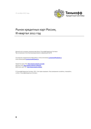 25	
  октября	
  2012	
  года	
  




Рынок	
  кредитных	
  карт	
  России,	
  
III	
  квартал	
  2012	
  год	
  




Данный	
  отчет	
  составлен	
  специалистами	
  банка	
  «Тинькофф	
  Кредитные	
  Системы».	
  	
  
При	
  составлении	
  отчета	
  банк	
  руководствовался	
  информацией	
  ЦБ	
  РФ.	
  	
  


По	
  вопросам	
  сотрудничества	
  обращайтесь	
  к	
  Олегу	
  Анисимову	
  o.anisimov@tcsbank.ru	
  
Елене	
  Шушуновой	
  e.shushunova@tcsbank.ru	
  	
  


Кредитные	
  карты	
  ТКС:	
  h•p://www.tcsbank.ru/credit.	
  	
  
Депозиты	
  ТКС:	
  h•p://www.tcsbank.ru/deposit.	
  	
  
Дебетовая	
  карта	
  ТКС:	
  h•p://www.tcsbank.ru/debit/	
  


©	
  Тинькофф	
  Кредитные	
  Системы,	
  2012	
  г.	
  Все	
  права	
  защищены.	
  При	
  цитировании	
  ссылайтесь,	
  пожалуйста,	
  
на	
  банк	
  «Тинькофф	
  Кредитные	
  Системы».	
  	
  




8	
  
 