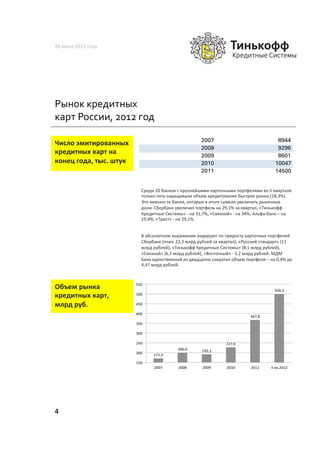 26	
  июля	
  2012	
  года	
  




Рынок	
  кредитных	
  
карт	
  России,	
  2012	
  год	
  

                                                                                  2007                                                  8944
Число	
  эмитированных	
  
                                                                                  2008                                                  9296
кредитных	
  карт	
  на	
                                                         2009                                                  8601
конец	
  года,	
  тыс.	
  штук	
                                                  2010                                                 10047
                                                                                  2011                                                 14500


                                       Среди	
  20	
  банков	
  с	
  крупнейшими	
  карточными	
  портфелями	
  во	
  II	
  квартале	
  
                                       только	
  пять	
  наращивали	
  объем	
  кредитования	
  быстрее	
  рынка	
  (18,3%).	
  
                                       Это	
  именно	
  те	
  банки,	
  которые	
  в	
  итоге	
  сумели	
  увеличить	
  рыночные	
  
                                       доли.	
  Сбербанк	
  увеличил	
  портфель	
  на	
  29,1%	
  за	
  квартал,	
  «Тинькофф	
  
                                       Кредитные	
  Системы»	
  -­‐	
  на	
  31,7%,	
  «Связной»	
  -­‐	
  на	
  34%,	
  Альфа-­‐банк	
  –	
  на	
  
                                       19,4%,	
  «Траст»	
  -­‐	
  на	
  29,1%.	
  	
  


                                       В	
  абсолютном	
  выражении	
  лидируют	
  по	
  приросту	
  карточных	
  портфелей	
  
                                       Сбербанк	
  (плюс	
  22,3	
  млрд	
  рублей	
  за	
  квартал),	
  «Русский	
  стандарт»	
  (11	
  
                                       млрд	
  рублей),	
  «Тинькофф	
  Кредитные	
  Системы»	
  (8,1	
  млрд	
  рублей),	
  
                                       «Связной»	
  (6,1	
  млрд	
  рублей),	
  «Восточный»	
  -­‐	
  5,2	
  млрд	
  рублей.	
  МДМ	
  
                                       Банк	
  единственный	
  из	
  двадцатки	
  сократил	
  объем	
  портфеля	
  –	
  на	
  0,4%	
  до	
  
                                       4,47	
  млрд	
  рублей.	
  	
  



Объем	
  рынка	
                     550%
                                                                                                                                       500,3%
кредитных	
  карт,	
  	
             500%

млрд	
  руб.	
                       450%

                                     400%
                                                                                                                     367,8%
                                     350%

                                     300%

                                     250%                                                           227,6%
                                                                 200,0%           192,2%
                                     200%      171,3%

                                     150%
                                                2007%            2008%             2009%            2010%            2011%          II%кв.2012%




4	
  
 