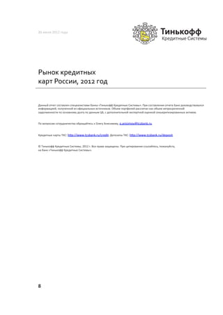 26	
  июля	
  2012	
  года	
  




Рынок	
  кредитных	
  
карт	
  России,	
  2012	
  год	
  


Данный	
  отчет	
  составлен	
  специалистами	
  банка	
  «Тинькофф	
  Кредитные	
  Системы».	
  При	
  составлении	
  отчета	
  Банк	
  руководствовался	
  
информацией,	
  полученной	
  из	
  официальных	
  источников.	
  Объем	
  портфелей	
  рассчитан	
  как	
  объем	
  непросроченной	
  
задолженности	
  по	
  основному	
  долгу	
  по	
  данным	
  ЦБ,	
  с	
  дополнительной	
  экспертной	
  оценкой	
  секьюритизированных	
  активов.	
  	
  


По	
  вопросам	
  сотрудничества	
  обращайтесь	
  к	
  Олегу	
  Анисимову,	
  o.anisimov@tcsbank.ru.	
  	
  	
  


Кредитные	
  карты	
  ТКС:	
  h~p://www.tcsbank.ru/credit.	
  Депозиты	
  ТКС:	
  h~p://www.tcsbank.ru/deposit.	
  	
  


©	
  Тинькофф	
  Кредитные	
  Системы,	
  2012	
  г.	
  Все	
  права	
  защищены.	
  При	
  цитировании	
  ссылайтесь,	
  пожалуйста,	
  
на	
  банк	
  «Тинькофф	
  Кредитные	
  Системы».	
  	
  




8	
  
 