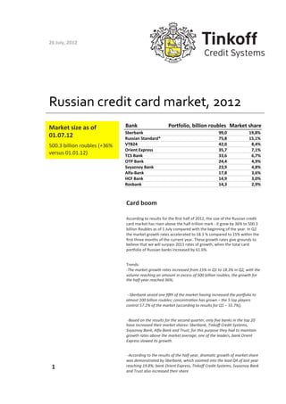26	
  July,	
  2012	
  




Russian	
  credit	
  card	
  market,	
  2012	
  
Market	
  size	
  as	
  of	
               Bank                                    Portfolio,-billion-roubles Market-share
                                           Sberbank                                                                                99,0                          19,8%
01.07.12	
  	
                             Russian-Standard*                                                                       75,8                          15,1%
500.3	
  billion	
  roubles	
  (+36%	
     VTB24                                                                                   42,0                           8,4%
                                           Orient-Express                                                                          35,7                           7,1%
versus	
  01.01.12)	
  	
                  TCS-Bank                                                                                33,6                           6,7%
                                           OTP-Bank                                                                                24,4                           4,9%
                                           Svyaznoy-Bank                                                                           23,9                           4,8%
                                           AlfaNBank                                                                               17,8                           3,6%
                                           HCF-Bank                                                                                14,9                           3,0%
                                           Rosbank                                                                                 14,3                           2,9%



                                           Card	
  boom	
  

                                           According	
  to	
  results	
  for	
  the	
  ﬁrst	
  half	
  of	
  2012,	
  the	
  size	
  of	
  the	
  Russian	
  credit	
  
                                           card	
  market	
  has	
  risen	
  above	
  the	
  half-­‐trillion	
  mark	
  -­‐	
  it	
  grew	
  by	
  36%	
  to	
  500.3	
  
                                           billion	
  Roubles	
  as	
  of	
  1	
  July	
  compared	
  with	
  the	
  beginning	
  of	
  the	
  year.	
  In	
  Q2	
  
                                           the	
  market	
  growth	
  rates	
  accelerated	
  to	
  18.3	
  %	
  compared	
  to	
  15%	
  within	
  the	
  
                                           ﬁrst	
  three	
  months	
  of	
  the	
  current	
  year.	
  These	
  growth	
  rates	
  give	
  grounds	
  to	
  
                                           believe	
  that	
  we	
  will	
  surpass	
  2011	
  rates	
  of	
  growth,	
  when	
  the	
  total	
  card	
  
                                           porKolio	
  of	
  Russian	
  banks	
  increased	
  by	
  61.6%.	
  


                                           Trends:	
  
                                           -­‐The	
  market	
  growth	
  rates	
  increased	
  from	
  15%	
  in	
  Q1	
  to	
  18.3%	
  in	
  Q2,	
  with	
  the	
  
                                           volume	
  reaching	
  an	
  amount	
  in	
  excess	
  of	
  500	
  billion	
  roubles;	
  the	
  growth	
  for	
  
                                           the	
  half-­‐year	
  reached	
  36%;	
  	
  


                                           	
  -­‐	
  Sberbank	
  seized	
  one	
  ﬁIh	
  of	
  the	
  market	
  having	
  increased	
  the	
  porKolio	
  to	
  
                                           almost	
  100	
  billion	
  roubles;	
  concentraLon	
  has	
  grown	
  –	
  the	
  5	
  top	
  players	
  
                                           control	
  57.2%	
  of	
  the	
  market	
  (according	
  to	
  results	
  for	
  Q1	
  –	
  55.7%);	
  	
  


                                           	
  -­‐Based	
  on	
  the	
  results	
  for	
  the	
  second	
  quarter,	
  only	
  ﬁve	
  banks	
  in	
  the	
  top	
  20	
  
                                           have	
  increased	
  their	
  market	
  shares:	
  Sberbank,	
  Tinkoﬀ	
  Credit	
  Systems,	
  
                                           Svyaznoy	
  Bank,	
  Alfa-­‐Bank	
  and	
  Trust;	
  for	
  this	
  purpose	
  they	
  had	
  to	
  maintain	
  
                                           growth	
  rates	
  above	
  the	
  market	
  average;	
  one	
  of	
  the	
  leaders,	
  bank	
  Orient	
  
                                           Express	
  slowed	
  its	
  growth.	
  


                                           	
  -­‐According	
  to	
  the	
  results	
  of	
  the	
  half-­‐year,	
  dramaLc	
  growth	
  of	
  market	
  share	
  
                                           was	
  demonstrated	
  by	
  Sberbank,	
  which	
  zoomed	
  into	
  the	
  lead	
  Q4	
  of	
  last	
  year	
  
  1	
                                      reaching	
  19.8%;	
  bank	
  Orient	
  Express,	
  Tinkoﬀ	
  Credit	
  Systems,	
  Svyaznoy	
  Bank	
  
                                           and	
  Trust	
  also	
  increased	
  their	
  share	
  	
  
 
