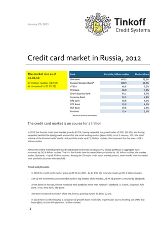 January	
  29,	
  2013	
  




Credit	
  card	
  market	
  in	
  Russia,	
  2012	
  
The	
  market	
  size	
  as	
  of	
                                      Bank                                                                   Portfolio,-billion-roubles          Market-share
01.01.13	
                                                               Sberbank                                                           -------------------------     149,3                  22,2%
671	
  billion	
  roubles	
  (+82,5%	
                                   Russian-Standard-Bank*                                             -------------------------     100,9                  15,0%
as	
  compared	
  to	
  01.01.12)	
                                      VTB24                                                              ---------------------------    48,6                   7,2%
                                                                         TCS-Bank                                                           ---------------------------    48,0                   7,2%
                                                                         Orient-Express-Bank                                                ---------------------------    45,1                   6,7%
                                                                         Svyaznoy-Bank                                                      ---------------------------    32,5                   4,8%
                                                                         Alfa-bank                                                          ---------------------------    30,8                   4,6%
                                                                         OTP-Bank                                                           ---------------------------    29,9                   4,5%
                                                                         HCF-Bank                                                           ---------------------------    19,6                   2,9%
                                                                         Rosbank                                                            ---------------------------    15,4                   2,3%
                                                                            *See	
  note	
  at	
  the	
  end	
  of	
  the	
  document	
  




The	
  credit	
  card	
  market	
  is	
  on	
  course	
  for	
  a	
  trillion	
  

In	
  2012	
  the	
  Russian	
  credit	
  card	
  market	
  grew	
  by	
  82.5%,	
  having	
  exceeded	
  the	
  growth	
  rates	
  of	
  2011	
  (61.6%),	
  and	
  having	
  
exceeded	
  twofold	
  the	
  total	
  growth	
  amount	
  for	
  the	
  retail	
  lending	
  market	
  (about	
  40%).	
  As	
  of	
  1	
  January,	
  2013	
  the	
  total	
  
volume	
  of	
  the	
  Russian	
  banks’	
  credit	
  card	
  porLolio	
  made	
  up	
  671.3	
  billion	
  roubles,	
  the	
  increment	
  for	
  the	
  year	
  –	
  303.5	
  
billion	
  roubles.	
  


Almost	
  the	
  enOre	
  market	
  growth	
  can	
  be	
  aPributed	
  to	
  the	
  top	
  20	
  top	
  players,	
  whose	
  porLolios	
  in	
  aggregate	
  have	
  
increased	
  by	
  282.8	
  billion	
  roubles.	
  The	
  ﬁrst	
  ﬁve	
  banks	
  have	
  increased	
  their	
  porLolios	
  by	
  191	
  billion	
  roubles,	
  the	
  market	
  
leader,	
  Sberbank,	
  –	
  by	
  86.3	
  billion	
  roubles.	
  Among	
  the	
  20	
  major	
  credit	
  cards	
  market	
  players,	
  seven	
  banks	
  have	
  increased	
  
their	
  porLolios	
  by	
  more	
  than	
  twofold.	
  	
  


Trends	
  and	
  forecasts:	
  

•         In	
  2012	
  the	
  credit	
  cards	
  market	
  grew	
  by	
  82.5%	
  (in	
  2011–	
  by	
  61.6%);	
  the	
  total	
  size	
  made	
  up	
  671.3	
  billion	
  roubles;	
  

•         63%	
  of	
  the	
  increment	
  is	
  accounted	
  for	
  by	
  the	
  5	
  top	
  leaders	
  of	
  the	
  market,	
  28.4%	
  of	
  growth	
  is	
  ensured	
  by	
  Sberbank;	
  

•         Seven	
  banks	
  in	
  the	
  top	
  20	
  have	
  increased	
  their	
  porKolios	
  more	
  than	
  twofold	
  –	
  Sberbank,	
  TCS	
  Bank,	
  Svyaznoy,	
  Alfa	
  
          bank,	
  Trust,	
  MTS	
  Bank,	
  SKB	
  Bank;	
  

•         Sberbank	
  increased	
  its	
  market	
  share	
  the	
  fastest,	
  growing	
  it	
  from	
  17.1%	
  to	
  22.2%;	
  

•         In	
  2013	
  there	
  is	
  a	
  likelihood	
  of	
  a	
  slowdown	
  of	
  growth	
  down	
  to	
  50-­‐60%,	
  in	
  parScular,	
  due	
  to	
  levelling	
  out	
  of	
  the	
  low	
  
          base	
  eﬀect;	
  its	
  size	
  will	
  approach	
  1	
  trillion	
  roubles.	
  

	
     1	
  
 