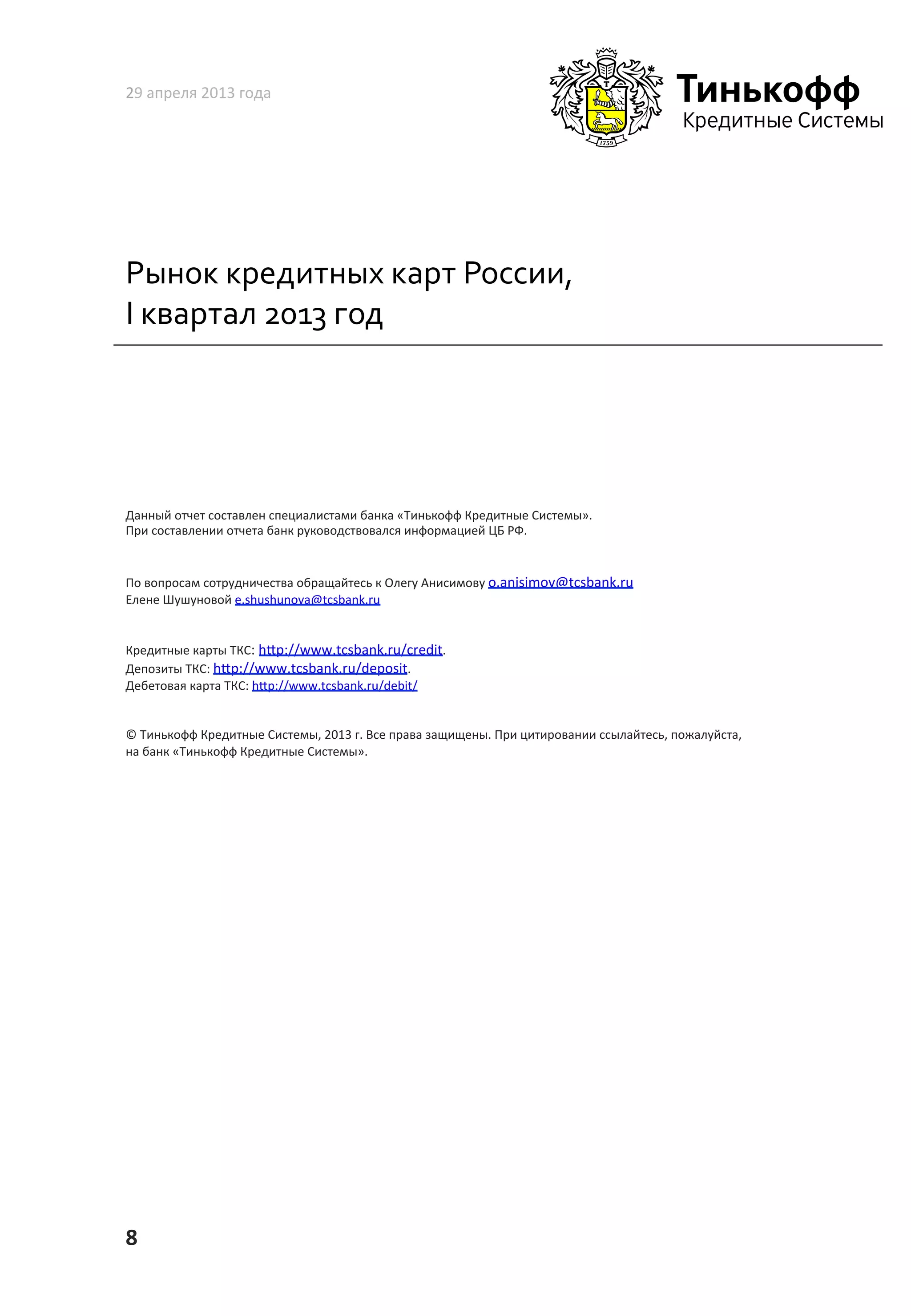 Рынок	
  кредитных	
  карт	
  России,	
  
I	
  квартал	
  2013	
  год	
  
29	
  апреля	
  2013	
  года	
  
8	
  
Данный	
  отчет	
  составлен	
  специалистами	
  банка	
  «Тинькофф	
  Кредитные	
  Системы».	
  	
  
При	
  составлении	
  отчета	
  банк	
  руководствовался	
  информацией	
  ЦБ	
  РФ.	
  	
  
По	
  вопросам	
  сотрудничества	
  обращайтесь	
  к	
  Олегу	
  Анисимову	
  o.anisimov@tcsbank.ru	
  
Елене	
  Шушуновой	
  e.shushunova@tcsbank.ru	
  	
  
Кредитные	
  карты	
  ТКС:	
  h~p://www.tcsbank.ru/credit.	
  	
  
Депозиты	
  ТКС:	
  h~p://www.tcsbank.ru/deposit.	
  	
  
Дебетовая	
  карта	
  ТКС:	
  h~p://www.tcsbank.ru/debit/	
  
©	
  Тинькофф	
  Кредитные	
  Системы,	
  2013	
  г.	
  Все	
  права	
  защищены.	
  При	
  цитировании	
  ссылайтесь,	
  пожалуйста,	
  
на	
  банк	
  «Тинькофф	
  Кредитные	
  Системы».	
  	
  
 