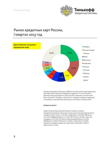 Рынок	
  кредитных	
  карт	
  России,	
  
I	
  квартал	
  2013	
  год	
  
29	
  апреля	
  2013	
  года	
  
3	
  
Доли	
  банков	
  на	
  рынке	
  
кредитных	
  карт	
  
Помимо	
  рокировки	
  ТКС	
  Банка	
  и	
  ВТБ24	
  в	
  топ-­‐10	
  в	
  начале	
  года	
  произошла	
  
еще	
  одна	
  смена	
  позиций.	
  Альфа-­‐банк	
  поднялся	
  с	
  7-­‐го	
  на	
  6-­‐е	
  место,	
  
увеличив	
  свою	
  долю	
  рынка	
  с	
  4,6%	
  до	
  4,9%	
  и	
  сместив	
  на	
  ступень	
  вниз	
  
банк	
  «Связной».	
  Портфель	
  «Связного»	
  в	
  I	
  квартале	
  немного	
  сократился,	
  
что	
  привело	
  к	
  уменьшению	
  доли	
  рынка	
  этого	
  банка	
  с	
  4,8%	
  до	
  4,3%.	
  
Выборочный	
  рост	
  
Среди	
  20	
  крупнейших	
  банков	
  больше	
  половины	
  игроков	
  
продемонстрировали	
  темпы	
  роста	
  выше	
  рынка.	
  Быстрее	
  других	
  росли	
  
портфели	
  банка	
  «Траст»	
  (+32,7%),	
  Альфа-­‐банка	
  (+19,3%),	
  ХКФ	
  Банка	
  
(+19,1%),	
  Райффайзенбанка	
  (+17,1%),	
  МТС	
  Банка	
  (+16,4%),	
  «Русского	
  
стандарта»	
  (+15,7%),	
  ТКС	
  Банка	
  и	
  Москомприватбанка	
  (+15,2%),	
  
Сбербанка	
  (+13,4%),	
  СКБ	
  Банка	
  (+13,2%)	
  и	
  «Уралсиба»	
  (+12,4%).	
  
Сократили	
  портфель	
  кредитных	
  карт	
  банки	
  «Связной»	
  (-­‐0,4%)	
  и	
  
«Восточный»	
  (-­‐9,1%).	
  	
  
	
  
22,6%	
  
15,6%	
  
7,4%	
  
7,1%	
  5,5%	
  
4,9%	
  
4,3%	
  
4,2%	
  
3,1%	
  
2,3%	
  
23,0%	
  
Сбербанк	
  
Русский	
  стандарт	
  
ТКС	
  Банк	
  
ВТБ24	
  
Восточный	
  
Альфа-­‐банк	
  
Связной	
  
ОТП	
  Банк	
  
ХКФ	
  Банк	
  
Росбанк	
  
Другие	
  
 