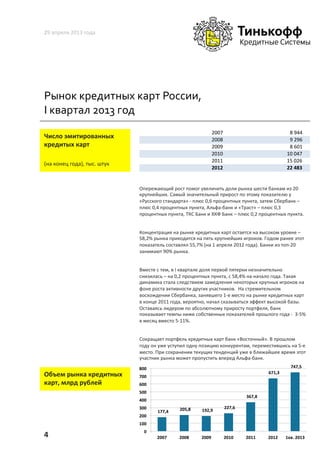 Рынок	
  кредитных	
  карт	
  России,	
  
I	
  квартал	
  2013	
  год	
  
29	
  апреля	
  2013	
  года	
  
4	
  
	
  	
  Число	
  эмитированных	
  	
  
кредитых	
  карт	
  
(на	
  конец	
  года),	
  тыс.	
  штук	
  
Опережающий	
  рост	
  помог	
  увеличить	
  доли	
  рынка	
  шести	
  банкам	
  из	
  20	
  
крупнейших.	
  Самый	
  значительный	
  прирост	
  по	
  этому	
  показателю	
  у	
  
«Русского	
  стандарта»	
  -­‐	
  плюс	
  0,6	
  процентных	
  пункта,	
  затем	
  Сбербанк	
  –	
  
плюс	
  0,4	
  процентных	
  пункта,	
  Альфа-­‐банк	
  и	
  «Траст»	
  –	
  плюс	
  0,3	
  
процентных	
  пункта,	
  ТКС	
  Банк	
  и	
  ХКФ	
  Банк	
  –	
  плюс	
  0,2	
  процентных	
  пункта.	
  
Концентрация	
  на	
  рынке	
  кредитных	
  карт	
  остается	
  на	
  высоком	
  уровне	
  –	
  
58,2%	
  рынка	
  приходится	
  на	
  пять	
  крупнейших	
  игроков.	
  Годом	
  ранее	
  этот	
  
показатель	
  составлял	
  55,7%	
  (на	
  1	
  апреля	
  2012	
  года).	
  Банки	
  из	
  топ-­‐20	
  
занимают	
  90%	
  рынка.	
  
Вместе	
  с	
  тем,	
  в	
  I	
  квартале	
  доля	
  первой	
  пятерки	
  незначительно	
  
снизилась	
  –	
  на	
  0,2	
  процентных	
  пункта,	
  с	
  58,4%	
  на	
  начало	
  года.	
  Такая	
  
динамика	
  стала	
  следствием	
  замедления	
  некоторых	
  крупных	
  игроков	
  на	
  
фоне	
  роста	
  активности	
  других	
  участников.	
  	
  На	
  стремительном	
  
восхождении	
  Сбербанка,	
  занявшего	
  1-­‐е	
  место	
  на	
  рынке	
  кредитных	
  карт	
  
в	
  конце	
  2011	
  года,	
  вероятно,	
  начал	
  сказываться	
  эффект	
  высокой	
  базы.	
  
Оставаясь	
  лидером	
  по	
  абсолютному	
  приросту	
  портфеля,	
  банк	
  
показывает	
  темпы	
  ниже	
  собственных	
  показателей	
  прошлого	
  года	
  -­‐	
  	
  3-­‐5%	
  
в	
  месяц	
  вместо	
  5-­‐11%.	
  	
  
Сокращает	
  портфель	
  кредитных	
  карт	
  банк	
  «Восточный».	
  В	
  прошлом	
  
году	
  он	
  уже	
  уступил	
  одну	
  позицию	
  конкурентам,	
  переместившись	
  на	
  5-­‐е	
  
место.	
  При	
  сохранении	
  текущих	
  тенденций	
  уже	
  в	
  ближайшее	
  время	
  этот	
  
участник	
  рынка	
  может	
  пропустить	
  вперед	
  Альфа-­‐банк.	
  	
  
	
  Объем	
  рынка	
  кредитных	
  
карт,	
  млрд	
  рублей	
  
2007 8%944%%%%%%%%%%%%%%%%%%%%%%%%%%%%%%%%%%%%%%%%%%%
2008 9%296%%%%%%%%%%%%%%%%%%%%%%%%%%%%%%%%%%%%%%%%%%%
2009 8%601%%%%%%%%%%%%%%%%%%%%%%%%%%%%%%%%%%%%%%%%%%%
2010 10%047%%%%%%%%%%%%%%%%%%%%%%%%%%%%%%%%%%%%%%%%%
2011 15%026%%%%%%%%%%%%%%%%%%%%%%%%%%%%%%%%%%%%%%%%%
2012 22$483$$$$$$$$$$$$$$$$$$$$$$$$$$$$$$$$$$$$$$$$$
	
  	
  177,4	
  	
  	
  	
   	
  	
  205,8	
  	
  	
  	
   	
  	
  192,9	
  	
  	
  	
  
	
  	
  227,6	
  	
  	
  	
  
	
  	
  367,8	
  	
  	
  	
  
	
  	
  671,3	
  	
  	
  	
  
	
  	
  747,5	
  	
  	
  	
  
0	
  
100	
  
200	
  
300	
  
400	
  
500	
  
600	
  
700	
  
800	
  
2007	
   2008	
   2009	
   2010	
   2011	
   2012	
   1кв.	
  2013	
  
 