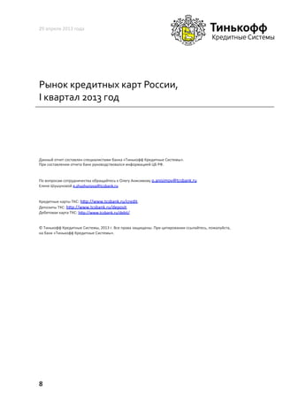 Рынок	
  кредитных	
  карт	
  России,	
  
I	
  квартал	
  2013	
  год	
  
29	
  апреля	
  2013	
  года	
  
8	
  
Данный	
  отчет	
  составлен	
  специалистами	
  банка	
  «Тинькофф	
  Кредитные	
  Системы».	
  	
  
При	
  составлении	
  отчета	
  банк	
  руководствовался	
  информацией	
  ЦБ	
  РФ.	
  	
  
По	
  вопросам	
  сотрудничества	
  обращайтесь	
  к	
  Олегу	
  Анисимову	
  o.anisimov@tcsbank.ru	
  
Елене	
  Шушуновой	
  e.shushunova@tcsbank.ru	
  	
  
Кредитные	
  карты	
  ТКС:	
  h~p://www.tcsbank.ru/credit.	
  	
  
Депозиты	
  ТКС:	
  h~p://www.tcsbank.ru/deposit.	
  	
  
Дебетовая	
  карта	
  ТКС:	
  h~p://www.tcsbank.ru/debit/	
  
©	
  Тинькофф	
  Кредитные	
  Системы,	
  2013	
  г.	
  Все	
  права	
  защищены.	
  При	
  цитировании	
  ссылайтесь,	
  пожалуйста,	
  
на	
  банк	
  «Тинькофф	
  Кредитные	
  Системы».	
  	
  
 