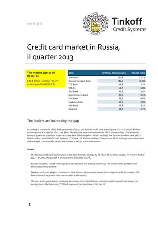 Credit	
  card	
  market	
  in	
  Russia,	
  
II	
  quarter	
  2013	
  
The	
  leaders	
  are	
  increasing	
  the	
  gap	
  
According	
  to	
  the	
  results	
  of	
  the	
  ﬁrst	
  six	
  months	
  of	
  2013,	
  the	
  Russian	
  credit	
  card	
  market	
  grew	
  by	
  24.7%	
  to	
  837.4	
  billion	
  
roubles	
  (in	
  the	
  ﬁrst	
  hphf	
  of	
  2012	
  –	
  by	
  36%).	
  The	
  absolute	
  increase	
  amounted	
  to	
  166.1	
  billion	
  roubles.	
  The	
  leaders	
  in	
  
terms	
  of	
  growth	
  of	
  porJolios	
  in	
  January-­‐June	
  were	
  Sberbank	
  (+44.1	
  billion	
  roubles),	
  the	
  Russian	
  Standard	
  bank	
  (+33.2	
  
billion	
  roubles)	
  and	
  Tinkoﬀ	
  Credit	
  Systems	
  (TCS	
  Bank	
  +16.3	
  billion	
  roubles).	
  The	
  posiRon	
  of	
  the	
  leading	
  players	
  improved	
  
and	
  managed	
  to	
  surpass	
  the	
  rest	
  of	
  the	
  market	
  as	
  well	
  as	
  acRve	
  newcomers.	
  
Trends:	
  
•  The	
  Russian	
  credit	
  card	
  market	
  grew	
  in	
  the	
  	
  ﬁrst	
  6	
  months	
  of	
  2013	
  by	
  24.7%	
  to	
  837.4	
  billion	
  roubles	
  (in	
  the	
  ﬁrst	
  half	
  of	
  
2012	
  –	
  by	
  36%),	
  the	
  growth	
  in	
  annual	
  terms	
  amounted	
  to	
  67%;	
  
•  Russian	
  Standard,	
  Tinkoﬀ	
  Credit	
  Systems	
  and	
  Sberbank	
  are	
  leading	
  in	
  terms	
  of	
  the	
  volume	
  of	
  the	
  porLolio	
  and	
  
absolute	
  quarterly	
  growth;	
  	
  
•  Sberbank	
  and	
  other	
  players	
  conNnued	
  to	
  slow	
  the	
  pace	
  of	
  growth	
  in	
  annual	
  terms	
  together	
  with	
  the	
  market;	
  HCF	
  
Bank	
  increased	
  its	
  growth	
  rate	
  year-­‐on-­‐year	
  in	
  the	
  top	
  ten;	
  
•  The	
  most	
  acNve	
  parNcipants	
  conNnued	
  to	
  increase	
  their	
  market	
  share,	
  maintaining	
  their	
  growth	
  rate	
  above	
  the	
  
average	
  level,	
  Alfa-­‐Bank	
  and	
  OTP	
  Bank	
  improved	
  their	
  posiNons	
  in	
  the	
  top	
  10.	
  
1	
  
July	
  30,	
  2013	
  
The	
  market	
  size	
  as	
  of	
  
01.07.13	
  
837.4	
  billion	
  roubles	
  (+24,7%	
  
as	
  compared	
  to	
  01.01.13)	
  
 