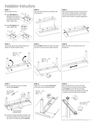 3Installation Manual: HEIGHT ADJUSTABLE TABLE: Two Leg Kit
Installation Instructions
STEP 2
Place the table leg frame on the bottom side
of the table top.
STEP 5
Insert 4 x Bolt A through the sides of the table
leg frame to secure the side support brackets.
STEP 8
Tighten the 4 x pre-installed Set Screw F
on the inner side of the table leg frame.
STEP 3
Slide the Side Support Brackets into the left and
right ends of the table leg frame. The brackets
must be fully inserted into the frame. A rubber
mallet may be needed to complete engagement.
STEP 6
Adjust the width of the table leg frame to fit
the table top.
STEP 4
Lift each leg into the final vertical position and
tighten the already installed screws.
STEP 7
A.	 Secure the table leg frame to the table
	 top with 18 x Screw C.
Use 5 mm
Allen Key to
tighten.
Use 5 mm
Allen Key to
tighten.
Bolt A
Screw C
Use a #2 Phillips
Screwdriver to
tighten.
B.	 Position the Height Adjustable controller in the
	 final desired location at the edge of the table
	 top. Secure to the table top with 2 x Screw B.
Screw B
Use 4 mm
Allen Key to
tighten.
Screw F
Height Adjustable
controller holder.
B
10
.39
22
.87
4
.16
#10X7/8"L
WOODSCREW
STEP 9
Place the table feet onto the ends of the legs.
(Ensure the feet are facing the correct direction).
Use 8 x Bolt D to secure the feet to the legs.
The Levelers will have to be adjusted once the table
is upright to ensure the table is level and stable.
Use 5 mm Allen
Key to tighten.
Leveler
Bolt D
STEP 1
Remove base from box.
A.	Apply Top Spacers to
	 adjustable-width portion
	 of crossbar by removing
	 standard grommets from
	 center support rails.
B.	Install Top Spacers into
	 center support rails.
Top Spacer
G
 