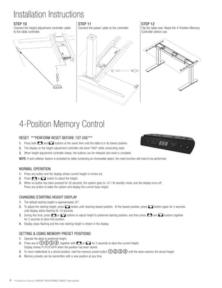 4 Installation Manual: HEIGHT ADJUSTABLE TABLE: Two Leg Kit
Installation Instructions
4-Position Memory Control
RESET ***PERFORM RESET BEFORE 1ST USE***
1.	 Press both and buttons at the same time until the table is in its lowest position.
2.	 The display on the height adjustment controller will show "000" while conducting reset.
3.	 When height adjustment controller beeps, the buttons can be released and reset is complete.
NOTE: If anti-collision feature is activated by table contacting an immovable object, the reset function will need to be performed.
NORMAL OPERATION
1.	 Press any button and the display shows current height in inches (in).
2.	 Press or button to adjust the height.
3.	 When no button has been pressed for 30 seconds, the system goes to <0.1 W standby mode, and the display turns off.
	 Press any button to wake the system and display the current base height.
CHANGING STARTING HEIGHT DISPLAY
1.	 The default starting height is approximately 25".
2.	 To adjust the starting height, press button until reaching lowest position. At the lowest position, press button again for 5 seconds
	 until display starts flashing for 10 seconds.
3.	 During this time, press or buttons to adjust height to preferred starting position, and then press and buttons together
	 for 3 seconds to store this position.
4.	 Display stops flashing and the new starting height is shown in the display.
SETTING & USING MEMORY PRESET POSITIONS
1.	 Operate the desk to preferred height.
2.	 Press any of ①②③④ together with or for 2 seconds to store the current height.
	 Display shows P1/P2/P3/P4 when the position has been stored.
3.	 To return table/desk to a stored position, hold the memory preset button ①②③④ until the desk reaches the stored height.
4.	 Memory presets can be overwritten with a new position at any time.
1 2 3 4
1 2 3 4
STEP 10
Connect the height adjustment controller cable
to the table controller.
STEP 11
Connect the power cable to the controller.
STEP 12
Flip the table over. Reset the 4-Position Memory
Controller before use.
 