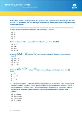 TCS Confidential
Note: These are not sample questions, but questions that explore some of the concepts that may
be used. The intention is that you should get prepared with the concepts rather than just focusing
on a set of questions.
-----------------------------------------------------------------------------------
1. What are the total number of divisors of 600(including 1 and 600)?
a) 24
b) 40
c) 16
d) 20
2. What is the sum of the squares of the first 20 natural numbers (1 to 20)?
a) 2870
b) 2000
c) 5650
d) 44100
3. What is where is the number of ways of choosing k items from 28
items?
a) 406 * 227
b) 306 * 226
c) 28 * 227
d) 56 * 227
4. What is where is the number of ways of choosing k items from 28
items?
a) 256
b) 3 * 227
c) 329
d) 3 *427
5. A call center agent has a list of 305 phone numbers of people in alphabetic order of names (but
she does not have any of the names). She needs to quickly contact Deepak Sharma to convey a
message to him. If each call takes 2 minutes to complete, and every call is answered, what is
the minimum amount of time in which she can guarantee to deliver the message to Mr.
Sharma.
a) 18 minutes
b) 610 minutes
c) 206 minutes
d) 34 minutes
 