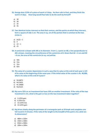 TCS Confidential
56. George does 3/5th of a piece of work in 9 days. He then calls in Paul, and they finish the
work in 4 days. How long would Paul take to do the work by himself?
a) 30
b) 28
c) 32
d) 35
57. Two identical circles intersect so that their centres, and the points at which they intersect,
form a square of side 1 cm. The area in sq. cm of the portion that is common to the two
circles is:
a) (π/2) – 1
b) 4
c) √2 – 1
d) √5
58. A semicircle is drawn with AB as its diameter. From C, a point on AB, a line perpendicular to
AB is drawn, meeting the circumference of the semicircle at D. Given that AC = 2 cm and CD
= 6 cm, the area of the semicircle (in sq. cm) will be:
a) 50π
b) 55π
c) 31π
d) 82π
59. The value of a scooter depreciates in such a way that its value at the end of each year is 3/4
of its value at the beginning of the same year. If the initial value of the scooter is Rs. 40,000,
what is its value at the end of 3 years?
a) Rs16875
b) Rs13435
c) Rs 19000
d) Rs23125
60. Raj earns 25% on an investment but loses 10% on another investment. If the ratio of the two
investment is 3:5, what is the gain or loss on the two investment taken together?
a) 3.125% gain
b) 6.25% loss
c) 13.125% loss
d) 13.125% gain
61. Raj drives slowly along the perimeter of a rectangular park at 24 kmph and completes one
full round in 4 minutes. If the ratio of the length to the breadth of the park is 3:2, what are
its dimensions?
a) 480m x 320m
b) 150m x 100m
c) 450m x 300m
d) 100m x 100m
 