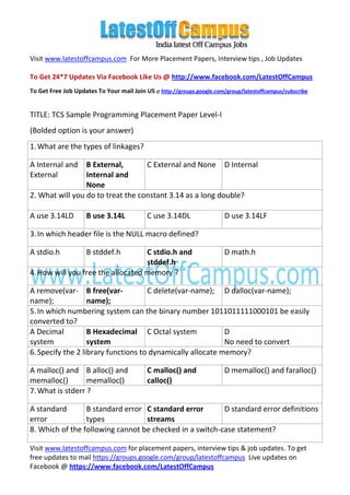 Visit www.latestoffcampus.com For More Placement Papers, Interview tips , Job Updates

To Get 24*7 Updates Via Facebook Like Us @ http://www.facebook.com/LatestOffCampus
To Get Free Job Updates To Your mail Join US @ http://groups.google.com/group/latestoffcampus/subscribe


TITLE: TCS Sample Programming Placement Paper Level-I
(Bolded option is your answer)
1. What are the types of linkages?

A Internal and   B External,       C External and None D Internal
External         Internal and
                 None
2. What will you do to treat the constant 3.14 as a long double?

A use 3.14LD        B use 3.14L            C use 3.14DL                 D use 3.14LF

3. In which header file is the NULL macro defined?

A stdio.h           B stddef.h     C stdio.h and                        D math.h
                                   stddef.h
4. How will you free the allocated memory ?

A remove(var- B free(var-            C delete(var-name); D dalloc(var-name);
name);             name);
5. In which numbering system can the binary number 1011011111000101 be easily
converted to?
A Decimal          B Hexadecimal C Octal system             D
system             system                                   No need to convert
6. Specify the 2 library functions to dynamically allocate memory?

A malloc() and B alloc() and               C malloc() and               D memalloc() and faralloc()
memalloc()        memalloc()               calloc()
7. What is stderr ?

A standard       B standard error C standard error       D standard error definitions
error            types            streams
8. Which of the following cannot be checked in a switch-case statement?

Visit www.latestoffcampus.com for placement papers, interview tips & job updates. To get
free updates to mail https://groups.google.com/group/latestoffcampus Live updates on
Facebook @ https://www.facebook.com/LatestOffCampus
 