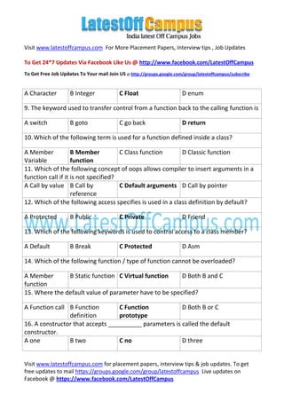 Visit www.latestoffcampus.com For More Placement Papers, Interview tips , Job Updates

To Get 24*7 Updates Via Facebook Like Us @ http://www.facebook.com/LatestOffCampus
To Get Free Job Updates To Your mail Join US @ http://groups.google.com/group/latestoffcampus/subscribe


A Character         B Integer              C Float                      D enum

9. The keyword used to transfer control from a function back to the calling function is

A switch            B goto                 C go back                    D return

10. Which of the following term is used for a function defined inside a class?

A Member            B Member          C Class function      D Classic function
Variable            function
11. Which of the following concept of oops allows compiler to insert arguments in a
function call if it is not specified?
A Call by value B Call by             C Default arguments D Call by pointer
                    reference
12. Which of the following access specifies is used in a class definition by default?

A Protected         B Public               C Private                    D Friend

13. Which of the following keywords is used to control access to a class member?

A Default           B Break                C Protected                  D Asm

14. Which of the following function / type of function cannot be overloaded?

A Member       B Static function C Virtual function     D Both B and C
function
15. Where the default value of parameter have to be specified?

A Function call B Function        C Function            D Both B or C
                definition        prototype
16. A constructor that accepts __________ parameters is called the default
constructor.
A one           B two             C no                  D three


Visit www.latestoffcampus.com for placement papers, interview tips & job updates. To get
free updates to mail https://groups.google.com/group/latestoffcampus Live updates on
Facebook @ https://www.facebook.com/LatestOffCampus
 