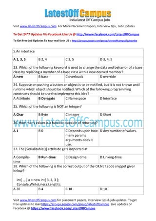 Visit www.latestoffcampus.com For More Placement Papers, Interview tips , Job Updates

To Get 24*7 Updates Via Facebook Like Us @ http://www.facebook.com/LatestOffCampus
To Get Free Job Updates To Your mail Join US @ http://groups.google.com/group/latestoffcampus/subscribe


5.An interface

A 1, 3, 5           B 2, 4                 C 3, 5                       D 3, 4, 5

23. Which of the following keyword is used to change the data and behavior of a base
class by replacing a member of a base class with a new derived member?
A new            B base           C overloads            D override

24. Suppose on pushing a button an object is to be notified, but it is not known until
runtime which object should be notified. Which of the following programming
constructs should be used to implement this idea?
A Attribute     B Delegate        C Namespace             D Interface

25. Which of the following is NOT an Integer?

A Char              B Byte                 C Integer                    D Short

26. How many values is a function capable of returning?

A1                  B0               C Depends upon how D Any number of values.
                                     many params
                                     arguments does it
                                     use.
27. The [Serializable()] attribute gets inspected at

A Compile-      B Run-time          C Design-time          D Linking-time
time
28. Which of the following is the correct output of the C#.NET code snippet given
below?

  int[ , , ] a = new int[ 3, 2, 3 ];
  Console.WriteLine(a.Length);
A 20               B4                      C 18                         D 10

Visit www.latestoffcampus.com for placement papers, interview tips & job updates. To get
free updates to mail https://groups.google.com/group/latestoffcampus Live updates on
Facebook @ https://www.facebook.com/LatestOffCampus
 