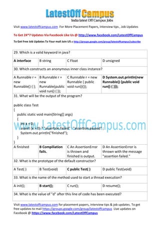 Visit www.latestoffcampus.com For More Placement Papers, Interview tips , Job Updates

To Get 24*7 Updates Via Facebook Like Us @ http://www.facebook.com/LatestOffCampus
To Get Free Job Updates To Your mail Join US @ http://groups.google.com/group/latestoffcampus/subscribe


29. Which is a valid keyword in java?

A interface         B string               C Float                      D unsigned

30. Which constructs an anonymous inner class instance?

A Runnable r = B Runnable r = C Runnable r = new                        D System.out.println(new
new              new               Runnable { public                    Runnable() {public void
Runnable() { }; Runnable(public void run(){}};                          run() { }});
                 void run() { });
31. What will be the output of the program?

public class Test
{
  public static void main(String[] args)
  {
     int x = 0;
     assert (x > 0) ? "assertion failed" : "assertion passed" ;
     System.out.println("finished");
  }
}
A finished        B Compiliation C An AssertionError D An AssertionError is
                  fails.              is thrown and           thrown with the message
                                      finished is output.     "assertion failed."
32. What is the prototype of the default constructor?

A Test( )           B Test(void)           C public Test( )             D public Test(void)

33. What is the name of the method used to start a thread execution?

A init();           B start();             C run();                     D resume();

34. What is the value of "d" after this line of code has been executed?

Visit www.latestoffcampus.com for placement papers, interview tips & job updates. To get
free updates to mail https://groups.google.com/group/latestoffcampus Live updates on
Facebook @ https://www.facebook.com/LatestOffCampus
 