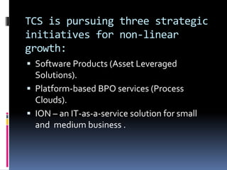 TCS is pursuing three strategic
initiatives for non-linear
growth:
 Software Products (Asset Leveraged
Solutions).
 Platform-based BPO services (Process
Clouds).
 ION – an IT-as-a-service solution for small
and medium business .
 