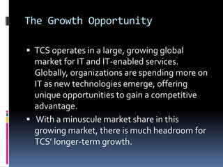 The Growth Opportunity
 TCS operates in a large, growing global
market for IT and IT-enabled services.
Globally, organizations are spending more on
IT as new technologies emerge, offering
unique opportunities to gain a competitive
advantage.
 With a minuscule market share in this
growing market, there is much headroom for
TCS’ longer-term growth.
 