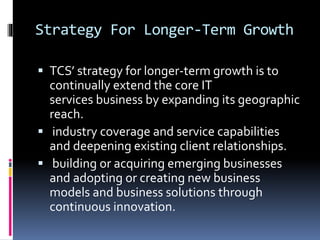 Strategy For Longer-Term Growth
 TCS’ strategy for longer-term growth is to
continually extend the core IT
services business by expanding its geographic
reach.
 industry coverage and service capabilities
and deepening existing client relationships.
 building or acquiring emerging businesses
and adopting or creating new business
models and business solutions through
continuous innovation.
 