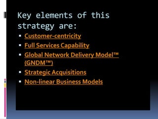Key elements of this
strategy are:
 Customer-centricity
 Full Services Capability
 Global Network Delivery Model™
(GNDM™)
 Strategic Acquisitions
 Non-linear Business Models
 