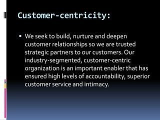 Customer-centricity:
 We seek to build, nurture and deepen
customer relationships so we are trusted
strategic partners to our customers. Our
industry-segmented, customer-centric
organization is an important enabler that has
ensured high levels of accountability, superior
customer service and intimacy.
 