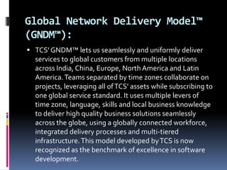 Global Network Delivery Model™
(GNDM™):
 TCS' GNDM™ lets us seamlessly and uniformly deliver
services to global customers from multiple locations
across India, China, Europe, North America and Latin
America.Teams separated by time zones collaborate on
projects, leveraging all ofTCS' assets while subscribing to
one global service standard. It uses multiple levers of
time zone, language, skills and local business knowledge
to deliver high quality business solutions seamlessly
across the globe, using a globally connected workforce,
integrated delivery processes and multi-tiered
infrastructure.This model developed byTCS is now
recognized as the benchmark of excellence in software
development.
 