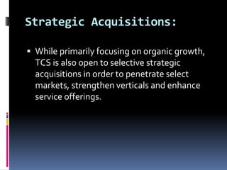Strategic Acquisitions:
 While primarily focusing on organic growth,
TCS is also open to selective strategic
acquisitions in order to penetrate select
markets, strengthen verticals and enhance
service offerings.
 