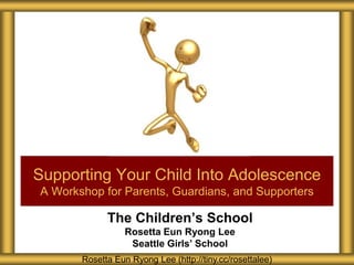 The Children’s School
Rosetta Eun Ryong Lee
Seattle Girls’ School
Supporting Your Child Into Adolescence
A Workshop for Parents, Guardians, and Supporters
Rosetta Eun Ryong Lee (http://tiny.cc/rosettalee)
 