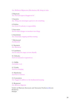 Ans. Deflation, Depression, Devaluation, fall, slump in value
2. Deprecate
Ans. Feel and express disapproval of
3. Incentive
Ans. Thing one encourages a person to do something
4. Echelon
Ans. Level of authority or responsibility
5. Innovation
Ans.To make changes or introduce new things
6. Intermittant
Ans. Externally stopping and then starting
7. Detrimental
Ans.Harmful
8. Aberration
Ans. Deviation
9. Conciliation
Ans.To make less angry or more friendly
10. Orthodox
Ans.Conventional or superstitious
11. Fallible
Ans.Liable to err
12. Volatile
Ans.Ever changing
13. Manifestion
Ans.Clear or obvious
14. Connotation
Ans. Suggest in addition to the fundamental meaning
15. Reciprocal
Ans. Reverse, Opposite
Verbal :(ref Barrons) (Synonyms and Antonyms) Freshersworld.com
Ponderous
Hamper
10
 