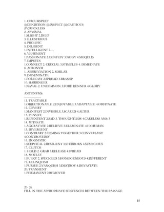 1. CIRCUMSPECT
(i)CONDITION (ii)INSPECT (iii)CAUTIOUS
(IV)RECKLESS
2. ABYSMAL
1.SLIGHT 2.DEEP
3. ILLUSTRIOUS
4. PROLIFIC
5. DILIGENT
1.INTELLIGENT 2.....
6. VEHEMENT
1.PASSIONATE 2.CONFESY 3.NOISY 4.MOQULIS
7. IMPETUS
1.CONNECT 2. CRUCIAL 3.STIMULUS 4. IMMEDIATE
8. ACRONYM
1. ABBREVIATION 2. SIMILAR
9. DISSEMINATE
1.FORECAST 2.SPREAD 3.BRANSP
10. HARBINGER
1.NAVAL 2. UNCOMMON 3.FORE RUNNER 4.GLORY
ANTONYMS:
-----------------
11. TRACTABLE
1.OBJECTIONABLE 2.ENJOYABLE 3.ADAPTABLE 4.OBSTINATE
12. COVERT
1.MANIFEST 2.INVISIBLE 3.SCARED 4.ALTER
13. PENSIVE
1.REPENTENT 2.SAD 3. THOUGHTLESS 4.CARELESS ANS: 3
14. MITIGATE
1.AGGRAVATE 2.RELIEVE 3.ELEMINATE 4.EXHUMAN
15. DIVERGENT
1.CONTRARY 2.COMING TOGETHER 3.CONVERSANT
4.CONTROVERSY
16. DOGMATIC
1.SCEPTICAL 2.RESILIENT 3.STUBBORN 4.SUSPICIOUS
17. CLUTCH
1. HOLD 2. GRAB 3.RELEASE 4.SPREAD
18. MOTLEY
1.BULKY 2. SPECKLED 3.HOMOGENEOUS 4.DIFFERENT
19. RELINQUISH
1.PURSUE 2.VANQUISH 3.DESTROY 4.DEVASTATE
20. TRANSIENT
1.PERMANENT 2.REMOVED
20- 26
FILL IN THE APPROPRIATE SENTENCES BETWEEN THE PASSAGE
15
 
