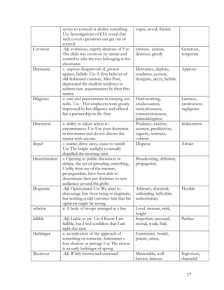 serves to conceal or shelter something
Use: Investigations of CIA reveal that
such covert operations can get out of
control
copse, wood, thicket
Covetous Adj. avaricious, eagerly desirous of Use:
The child was covetous by nature and
wanted to take the toys belonging to his
classmates
envious, jealous,
desirous, greedy
Generous,
temperate
Deprecate v. express disapproval of, protest
against, belittle Use: A firm believer of
old-fashioned courtesy, Miss Post,
deprecated the modern tendency to
address new acquaintances by their first
names.
Denounce, deplore,
condemn, censure,
denigrate, decry, belittle.
Approve
Diligence n. care and perseverance in carrying out
tasks. Use : Her employers were greatly
impressed by her diligence and offered
her a partnership in the firm
Hard-working,
assiduousness,
meticulousness,
conscientiousness,
painstakingness
Laziness,
carelessness,
negligence
Discretion n. ability to adjust action to
circumstances Use: Use your discretion
in this matter and do not discuss the
matter with anyone.
Prudence, caution,
acumen, predilection,
sagacity, wariness,
volition
Indiscretion
dispel v. scatter, drive away, cause to vanish
Use: The bright sunlight eventually
dispelled the morning mist
Disperse Attract
Dissemination v. Opening to public discussion or
debate, the act of spreading something,
Use:By their use of the internet,
propagandists, have been able to
disseminate their pet doctrines to new
audiences around the globe
Broadcasting, diffusion,
propagation,
Dogmatic Adj. Opinionated Use: We tried to
discourage him from being so dogmatic,
but nothing could convince him that his
opinions might be wrong
Arbitrary, doctrinal,
unbending, inflexible,
authoritarian,
Flexible
echelon n. A body of troops arranged in a line Level, stratum, rank,
height
fallible Adj. Liable to err. Use: I Know I am
fallible, but I feel confident that I am
right this time
Imperfect, unsound,
mortal, weak, frail,
Perfect
Harbinger n. an indication of the approach of
something or someone, forerunner v.
fore shadow or presage Use: The crocus
is an early harbinger of spring
Forerunner, herald,
potent, omen,
illustrious Adj. Widely known and esteemed Memorable, well-
known, famous
Inglorious,
shameful
17
 