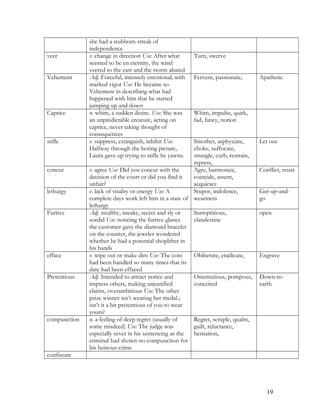 she had a stubborn streak of
independence
veer v. change in direction Use: After what
seemed to be en eternity, the wind
veered to the east and the storm abated
Turn, swerve
Vehement Adj. Forceful, intensely emotional; with
marked vigor Use: He became so
Vehement in describing what had
happened with him that he started
jumping up and down
Fervent, passionate, Apathetic
Caprice n. whim, a sudden desire. Use: She was
an unpredictable creature, acting on
caprice, never taking thought of
consequences
Whim, impulse, quirk,
fad, fancy, notion
stifle v. suppress, extinguish, inhibit Use:
Halfway through the boring picture,
Laura gave up trying to stifle he yawns.
Smother, asphyxiate,
choke, suffocate,
strangle, curb, restrain,
repress,
Let out
concur v. agree Use: Did you concur with the
decision of the court or did you find it
unfair?
Agre, harmonize,
coincide, assent,
acquiesce
Conflict, resist
lethargy v. lack of vitality or energy Use: A
complete days work left him in a state of
lethargy
Stupor, indolence,
weariness
Get-up-and-
go
Furtive Adj. stealthy, sneaky, secret and sly or
sordid Use: noticing the furtive glance
the customer gave the diamond bracelet
on the counter, the jeweler wondered
whether he had a potential shoplifter in
his hands
Surreptitious,
clandestine
open
efface v. wipe out or make dim Use: The coin
had been handled so many times that its
date had been effaced
Obliterate, eradicate, Engrave
Pretentious Adj. Intended to attract notice and
impress others, making unjustified
claims, overambitious Use: The other
prize winner isn’t wearing her medal.;
isn’t it a bit pretentious of you to wear
yours?
Ostentatious, pompous,
conceited
Down-to-
earth
compunction n. a feeling of deep regret (usually of
some misdeed) Use: The judge was
especially sever in his sentencing as the
criminal had shown no compunction for
his heinous crime
Regret, scruple, qualm,
guilt, reluctance,
hesitation,
confiscate
19
 