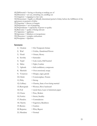 49] Differential = having or showing or making use of
50] Distention = act out, stretching out ,swelling out
51] Litigation = engaging in a law suite
52] Moratorium = legally or officially determined period of delay before the fulfillment of the
agreement or payment of debts
53] Negotiate = discuss or bargain
54] Preparation = act of preparing
55] Preponderant = superiority of power or quality
56] Relevance = quality of being relevant
57] Apparatus = appliance
58] Ignorance = blindness or inexperience
59] Obsession = complex enthusiasm
60] Precipitate = Quicken.
Synonyms
1) Choleric = Hot Tempered, Irritate
2) Waif = Urchin, Abandoned Person
3) Florid = Ornate, Showy
4) Servility = Surrender
5) Tepid = Luke warm, Half hearted
6) Melee = Fight, Combat
7) Aplomb = Self-confidence, composure
8) Mawkish = Over emotional, weepy
9) Voracious = Hungry, eager, greedy
10) Cliché = Commonplace, Truism
11) Pithy = Strong
12) Celibacy = Chastity, State of not being married
13) Retrograde = Worsen, Move backward
14) Foil = metal sheet, Layer of aluminum paper
15) Chaste = Pure, Modest
16) Furtive = Secret, Stealthy
17) Paradox = Contradiction
18) Alacrity = Eagerness, Readiness
19) Remiss = Careless
20) Repartee = Witty Report
21) Mundane = Normal
21
 